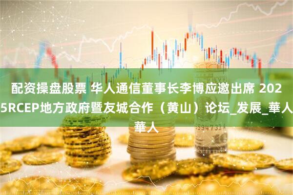 配资操盘股票 华人通信董事长李博应邀出席 2025RCEP地方政府暨友城合作（黄山）论坛_发展_華人