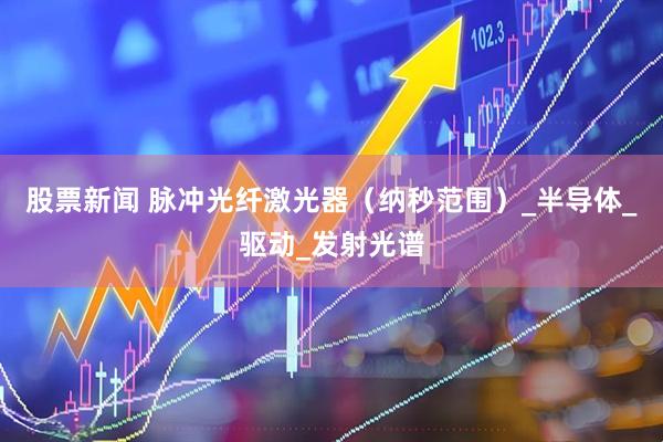 股票新闻 脉冲光纤激光器（纳秒范围）_半导体_驱动_发射光谱