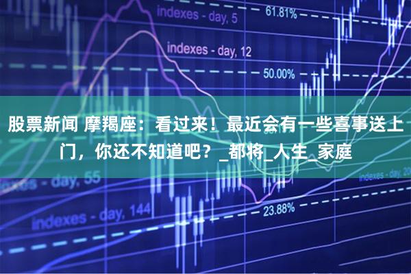 股票新闻 摩羯座：看过来！最近会有一些喜事送上门，你还不知道吧？_都将_人生_家庭
