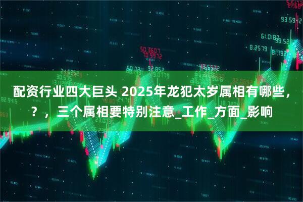 配资行业四大巨头 2025年龙犯太岁属相有哪些，？，三个属相要特别注意_工作_方面_影响