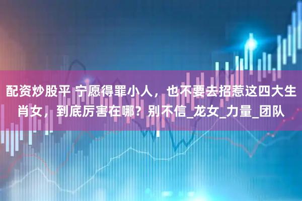 配资炒股平 宁愿得罪小人，也不要去招惹这四大生肖女，到底厉害在哪？别不信_龙女_力量_团队
