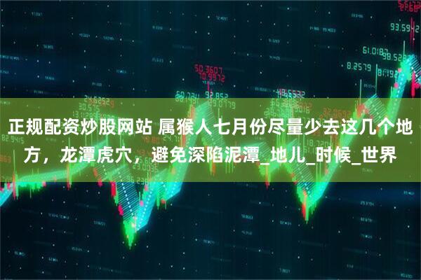 正规配资炒股网站 属猴人七月份尽量少去这几个地方，龙潭虎穴，避免深陷泥潭_地儿_时候_世界