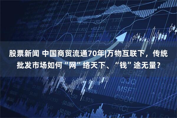 股票新闻 中国商贸流通70年|万物互联下，传统批发市场如何“网”络天下、“钱”途无量？