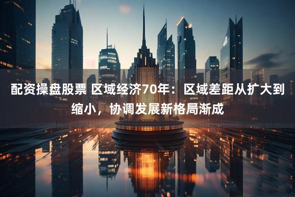配资操盘股票 区域经济70年：区域差距从扩大到缩小，协调发展新格局渐成
