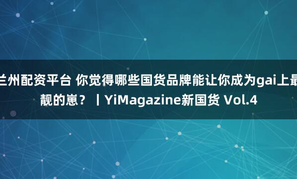 兰州配资平台 你觉得哪些国货品牌能让你成为gai上最靓的崽？丨YiMagazine新国货 Vol.4
