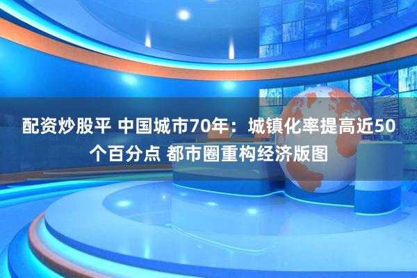 配资炒股平 中国城市70年：城镇化率提高近50个百分点 都市圈重构经济版图