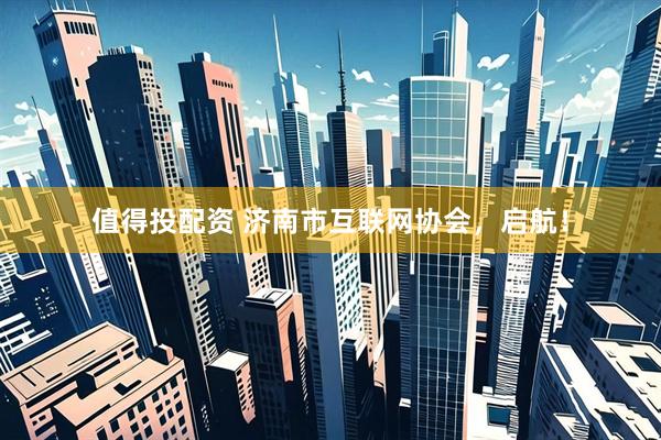 值得投配资 济南市互联网协会，启航！