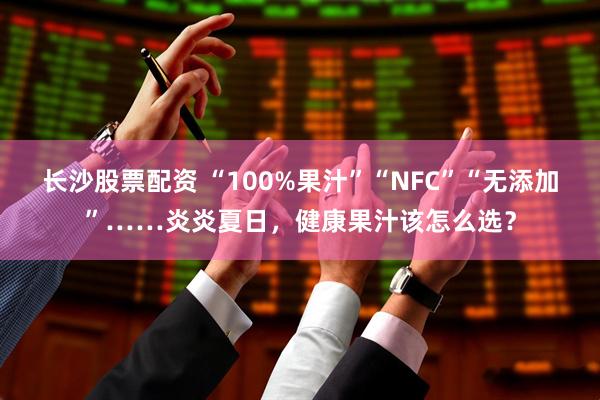 长沙股票配资 “100%果汁”“NFC”“无添加”……炎炎夏日，健康果汁该怎么选？