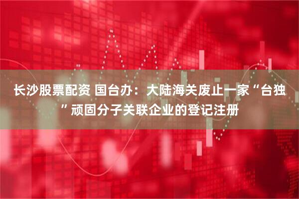长沙股票配资 国台办：大陆海关废止一家“台独”顽固分子关联企业的登记注册