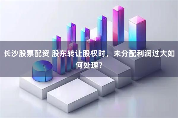 长沙股票配资 股东转让股权时，未分配利润过大如何处理？
