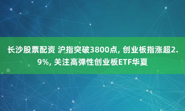 长沙股票配资 沪指突破3800点, 创业板指涨超2.9%, 关注高弹性创业板ETF华夏