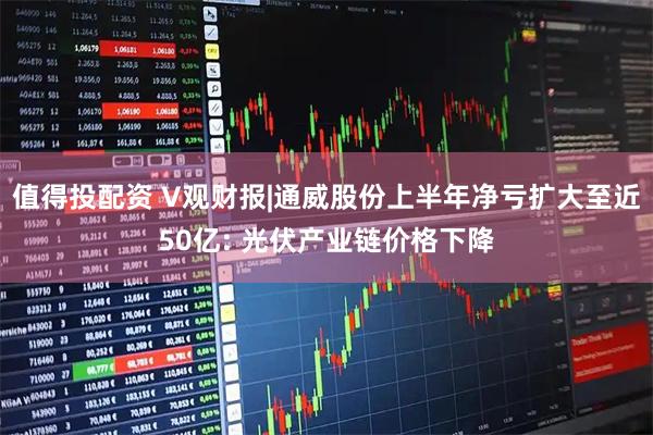 值得投配资 V观财报|通威股份上半年净亏扩大至近50亿: 光伏产业链价格下降
