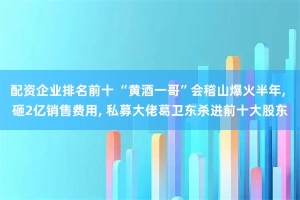 配资企业排名前十 “黄酒一哥”会稽山爆火半年, 砸2亿销售费用, 私募大佬葛卫东杀进前十大股东
