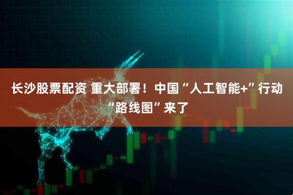 长沙股票配资 重大部署！中国“人工智能+”行动“路线图”来了