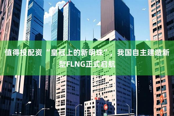 值得投配资 “皇冠上的新明珠”，我国自主建造新型FLNG正式启航