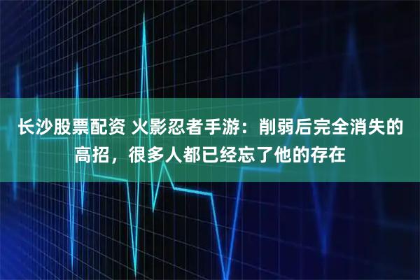 长沙股票配资 火影忍者手游：削弱后完全消失的高招，很多人都已经忘了他的存在