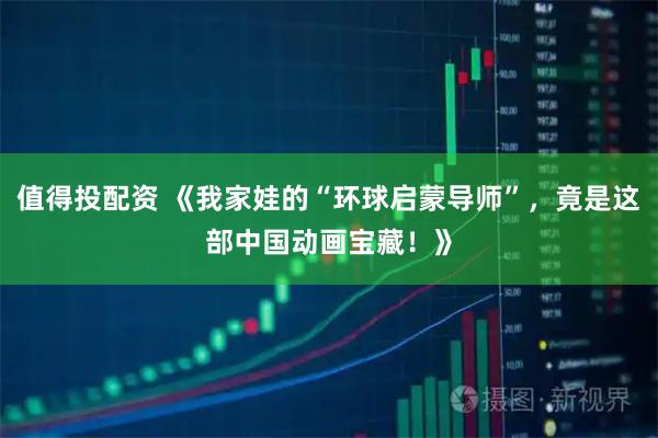 值得投配资 《我家娃的“环球启蒙导师”，竟是这部中国动画宝藏！》