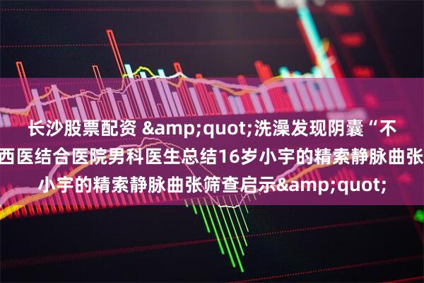 长沙股票配资 &quot;洗澡发现阴囊“不一样”？北京大望路中西医结合医院男科医生总结16岁小宇的精索静脉曲张筛查启示&quot;