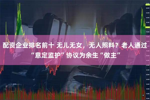 配资企业排名前十 无儿无女，无人照料？老人通过“意定监护”协议为余生“做主”