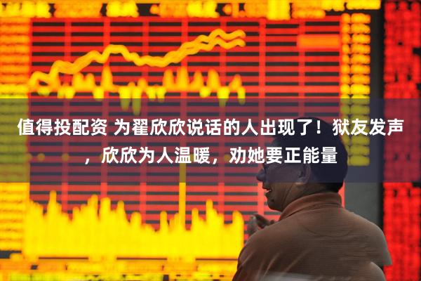 值得投配资 为翟欣欣说话的人出现了！狱友发声，欣欣为人温暖，劝她要正能量