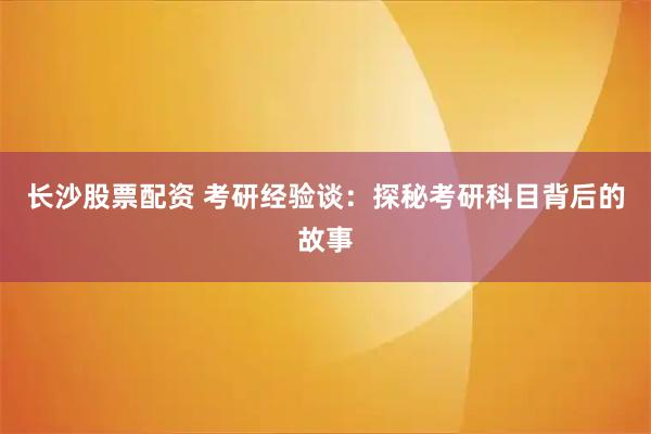 长沙股票配资 考研经验谈：探秘考研科目背后的故事