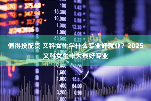 值得投配资 文科女生学什么专业好就业？2025文科女生十大最好专业
