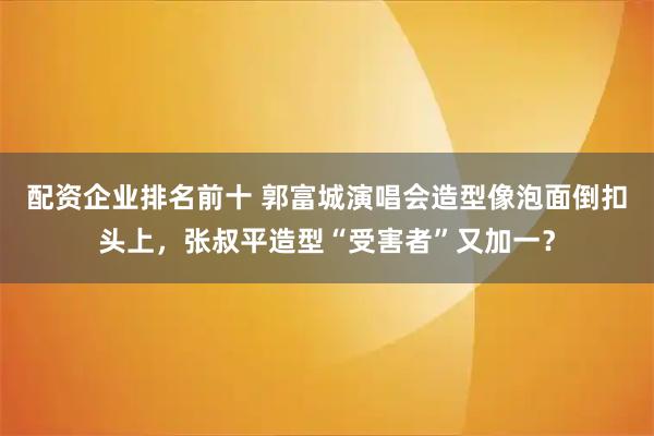 配资企业排名前十 郭富城演唱会造型像泡面倒扣头上，张叔平造型“受害者”又加一？