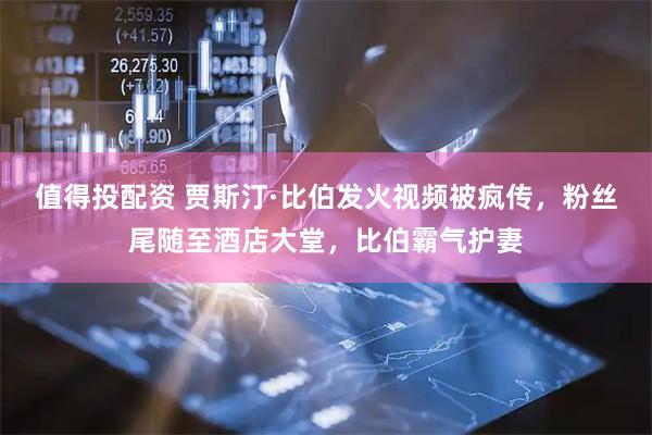值得投配资 贾斯汀·比伯发火视频被疯传，粉丝尾随至酒店大堂，比伯霸气护妻