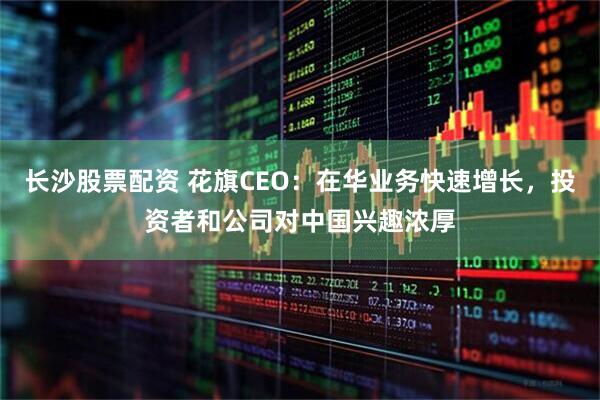 长沙股票配资 花旗CEO：在华业务快速增长，投资者和公司对中国兴趣浓厚