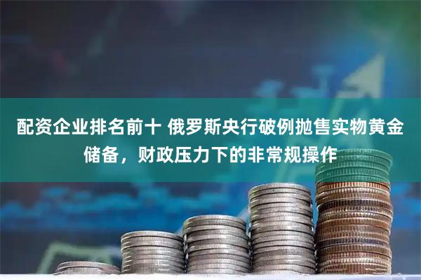 配资企业排名前十 俄罗斯央行破例抛售实物黄金储备，财政压力下的非常规操作