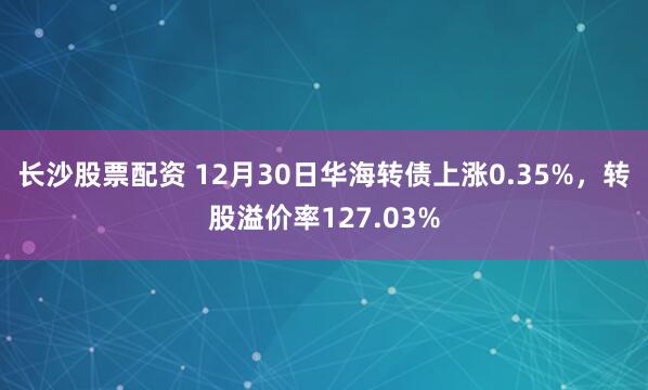 长沙股票配资 12月30日华海转债上涨0.35%，转股溢价率127.03%