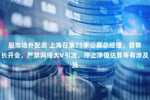 股市场外配资 上海召集75家公募总经理、督察长开会，严禁网络大V引流，停止净值估算等有涉及